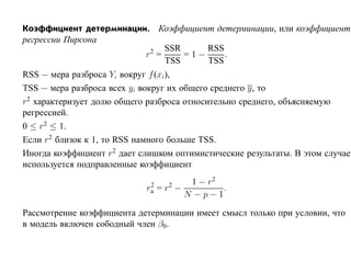 Коэффициент детерминации. Коэффициент детерминации, или коэффициент
регрессии Пирсона
                         2  SSR     RSS
                        r =     =1−     .
                            TSS     TSS
RSS — мера разброса Yi вокруг f (xi),
TSS — мера разброса всех yi вокруг их общего среднего y, то
r2 характеризует долю общего разброса относительно среднего, объясняемую
регрессией.
0 ≤ r2 ≤ 1.
Если r2 близок к 1, то RSS намного больше TSS.
Иногда коэффициент r2 дает слишком оптимистические результаты. В этом случае
используется подправленные коэффициент

                             2     2   1 − r2
                            ra   =r −         .
                                      N −p−1

Рассмотрение коэффициента детерминации имеет смысл только при условии, что
в модель включен сободный член β0.
 