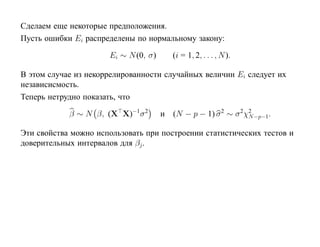 Сделаем еще некоторые предположения.
Пусть ошибки Ei распределены по нормальному закону:

                      Ei ∼ N (0, σ)      (i = 1, 2, . . . , N ).

В этом случае из некоррелированности случайных величин Ei следует их
независисмость.
Теперь нетрудно показать, что

            β ∼ N β, (X X)−1 σ 2      и (N − p − 1) σ 2 ∼ σ 2χ2 −p−1.
                                                              N

Эти свойства можно использовать при построении статистических тестов и
доверительных интервалов для βj .
 