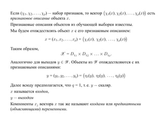 Если (χ1, χ2, . . . , χp) — набор признаков, то вектор χ1(x), χ2(x), . . . , χp(x) есть
признаковое описание объекта x.
Признаковые описания объектов из обучающей выборки известны.
Мы будем отождествлять объект x с его признаковым описанием:
                    x = (x1, x2, . . . , xp) = χ1(x), χ2(x), . . . , χp(x)

Таким образом,
                               X = Dχ1 × Dχ2 × . . . × Dχp .
Аналогично для выходов y ∈ Y . Объекты из Y отождествляются с их
признаковыми описаниями:
                     y = (y1, y2, . . . , yq ) = η1(y), η2 (y), . . . , ηq (y)

Далее всюду предполагается, что q = 1, т. е. y — скаляр.
x называется входом,
y — выходом
Компоненты xj вектора x так же называют входами или предикатными
(объясняющими) переменными.
 