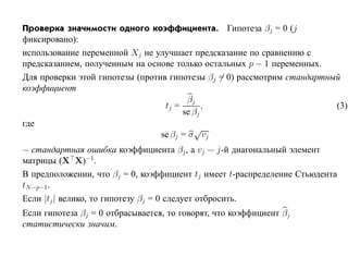 Проверка значимости одного коэффициента. Гипотеза βj = 0 (j
фиксировано):
использование переменной Xj не улучшает предсказание по сравнению с
предсказанием, полученным на основе только остальных p − 1 переменных.
Для проверки этой гипотезы (против гипотезы βj = 0) рассмотрим стандартный
коэффициент
                                        βj
                                  tj =       ,                           (3)
                                       se βj
где
                                          √
                                 se βj = σ vj
— стандартная ошибка коэффициента βj , а vj — j-й диагональный элемент
матрицы (X X)−1.
В предположении, что βj = 0, коэффициент tj имеет t-распределение Стьюдента
tN −p−1.
Если |tj | велико, то гипотезу βj = 0 следует отбросить.
Если гипотеза βj = 0 отбрасывается, то говорят, что коэффициент βj
статистически значим.
 