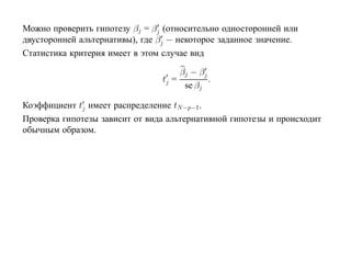 Можно проверить гипотезу βj = βj (относительно односторонней или
двусторонней альтернативы), где βj — некоторое заданное значение.
Статистика критерия имеет в этом случае вид

                                      βj − βj
                                 tj =         .
                                       se βj

Коэффициент tj имеет распределение tN −p−1.
Проверка гипотезы зависит от вида альтернативной гипотезы и происходит
обычным образом.
 