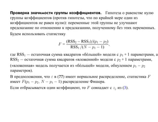 Проверка значимости группы коэффициентов. Гипотеза о равенстве нулю
группы коэффициентов (против гипотезы, что по крайней мере один из
коэффициентов не равен нулю): переменные этой группы не улучшают
предсказание по отношению к предсказанию, полученному без этих переменных.
Будем использовать статистику
                               (RSS2 − RSS1)/(p1 − p2)
                         F =                           ,
                                 RSS1 /(N − p1 − 1)
где RSS1 — остаточная сумма квадратов «б´ льшей» модели с p1 + 1 параметрами, а
                                          о
RSS2 — остаточная сумма квадратов «вложенной» модели c p2 + 1 параметрами,
(«вложенная» модель получается из «б´ льшей» модели, обнулением p1 − p2
                                      о
параметров).
В предположении, что ε в (??) имеет нормальное распределение, статистика F
имеет F (p1 − p2, N − p1 − 1) распределение Фишера.
Если отбрасывается один коэффициент, то F совпадает с zj из (3).
 