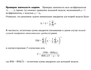 Проверка значимости модели. Проверка значимости всех коэффициентов
β1, . . . , βp (кроме β0) означает сравнение исходной модели, включающей p + 1
коэффициентов, с моделью y = β0 .
Очевидно, что решением задачи наименьших квадратов для второй модели будет
                                             N
                                         1
                                β0 = y =
                                         N   ∑ yi.
                                             i=1

В частности, остаточная сумма квадратов (называемая в даном случае полной
суммой квадратов относительно среднего) равна
                                                          2
                                   N               N
                                              1
                           TSS = ∑       yi −      ∑ yi
                                   i=1        N    i=1


и соответствующая F -статистика есть
                                    (TSS − RSS)/p
                             F =                    ,
                                   RSS /(N − p − 1)

где RSS = RSS(β) — остаточная сумма квадратов для исходной модели.
 