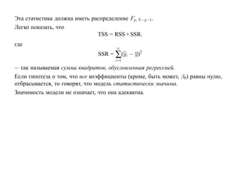 Эта статистика должна иметь распределение Fp, N −p−1.
Легко показать, что
                              TSS = RSS + SSR,
где
                                       n
                               SSR = ∑(yi − y)2
                                      i=1
— так называемая сумма квадратов, обусловленная регрессией.
Если гипотеза о том, что все коэффициенты (кроме, быть может, β0) равны нулю,
отбрасывается, то говорят, что модель статистически значима.
Значимость модели не означает, что она адекватна.
 