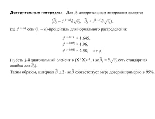 Доверительные интервалы. Для βj доверительным интервалом является
                                     √                  √
                        βj − z (1−α)σ vj , βj + z (1−α)σ vj ,

где z (1−α) есть (1 − α)-процентиль для нормального распределения:

                             z (1−0.1) = 1.645,
                             z (1−0.05) = 1.96,
                             z (1−0.01) = 2.58,   и т. д.
                                                         √
(vj есть j-й диагональный элемент в (X X)−1 , а se βj = σ vj есть стандартная
ошибка для βj ).
Таким образом, интервал β ± 2 · se β соответствует мере доверия примерно в 95%.
 