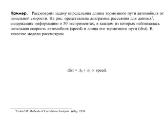Пример. Рассмотрим задачу определения длины тормозного пути автомобиля от
начальной скорости. На рис. представлена диаграмма рассеяния для данных1,
содержащих информацию о 50 эксприментах, в каждом из которых наблюдалась
начальная скорость автомобиля (speed) и длина его тормозного пути (dist). В
качестве модели рассмотрим




                                              dist = β0 + β1 × speed.




  1
      Ezekiel M. Methods of Correlation Analysis. Wiley. 1930
 