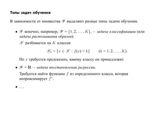 Типы задач обучения

В зависимости от множества Y выделяют разные типы задачи обучения.

  • Y конечно, например, Y = {1, 2, . . . , K}, — задача классификации (или
    задача распознавания образов):
    X разбивается на K классов

                   Xk = {x ∈ X : f (x) = k}      (k = 1, 2, . . . , K).

    По x требуется предсказать, какому классу он принадлежит.
  • Y = R — задача восстановления регрессии.
    Требуется найти функцию f из определенного класса, которая
    аппроксимирует f ∗.
  • ...
 