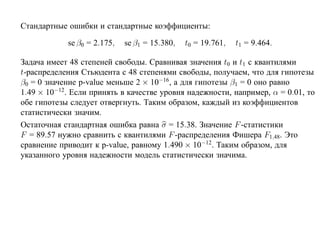 Стандартные ошибки и стандартные коэффициенты:

            se β0 = 2.175,   se β1 = 15.380,   t0 = 19.761,   t1 = 9.464.

Задача имеет 48 степеней свободы. Сравнивая значения t0 и t1 с квантилями
t-распределения Стьюдента с 48 степенями свободы, получаем, что для гипотезы
β0 = 0 значение p-value меньше 2 × 10−16, а для гипотезы β1 = 0 оно равно
1.49 × 10−12. Если принять в качестве уровня надежности, например, α = 0.01, то
обе гипотезы следует отвергнуть. Таким образом, каждый из коэффициентов
статистически значим.
Остаточная стандартная ошибка равна σ = 15.38. Значение F -статистики
F = 89.57 нужно сравнить с квантилями F -распределения Фишера F1,48. Это
сравнение приводит к p-value, равному 1.490 × 10−12. Таким образом, для
указанного уровня надежности модель статистически значима.
 