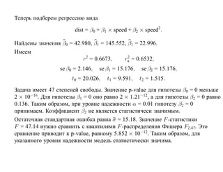 Теперь подберем регрессию вида

                       dist = β0 + β1 × speed + β2 × speed2.

Найдены значения β0 = 42.980, β1 = 145.552, β1 = 22.996.
Имеем
                         r2 = 0.6673,       2
                                          ra = 0.6532,
                 se β0 = 2.146,   se β1 = 15.176,   se β2 = 15.176,
                      t0 = 20.026,   t1 = 9.591,    t2 = 1.515.
Задача имеет 47 степеней свободы. Значение p-value для гипотезы β0 = 0 меньше
2 × 10−16. Для гипотезы β1 = 0 оно равно 2 × 1.21−12, а для гипотезы β2 = 0 равно
0.136. Таким образом, при уровне надежности α = 0.01 гипотезу β2 = 0
принимаем. Коэффициент β2 не является статистичеси значимым.
Остаточная стандартная ошибка равна σ = 15.18. Значение F -статистики
F = 47.14 нужно сравнить с квантилями F -распределения Фишера F2,47. Это
сравнение приводит к p-value, равному 5.852 × 10−12. Таким образом, для
указанного уровня надежности модель статистически значима.
 