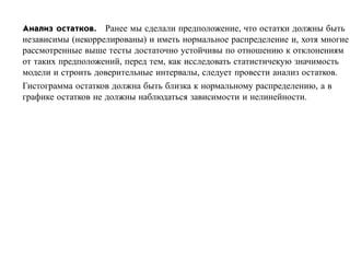 Анализ остатков. Ранее мы сделали предположение, что остатки должны быть
независимы (некоррелированы) и иметь нормальное распределение и, хотя многие
рассмотренные выше тесты достаточно устойчивы по отношению к отклонениям
от таких предположений, перед тем, как исследовать статистичекую значимость
модели и строить доверительные интервалы, следует провести анализ остатков.
Гистограмма остатков должна быть близка к нормальному распределению, а в
графике остатков не должны наблюдаться зависимости и нелинейности.
 