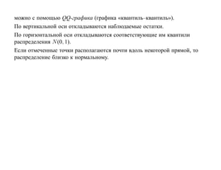 можно с помощью QQ-графика (графика «квантиль–квантиль»).
По вертикальной оси откладываются наблюдаемые остатки.
По горизонтальной оси откладываются соответствующие им квантили
распределения N (0, 1).
Если отмеченные точки располагаются почти вдоль некоторой прямой, то
распределение близко к нормальному.
 