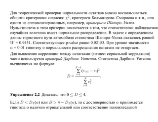 Для теоретической проверки нормальности остатков можно воспользоваться
общими критериями согласия: χ2, критерием Колмогорова–Смирнова и т. п., или
одним из специализированных, например, критерием Шапиро–Уилка.
Нуль-гипотеза в этом критерии заключается в том, что статистически наблюдаемая
случайная величина имеет нормальное распределение. В задаче с определением
длины тормозного пути автомобиля статистика Шапиро–Уилка оказалось равной
W = 0.9451. Соответствующее p-value равно 0.02153. При уровне значимости
α = 0.01 гипотезу о нормальности распределения остатков не отвергаем.
Для выявления корреляции между остатками (точнее: сериальной корреляции)
часто используется критерий Дарбина–Уотсона. Статистика Дарбина–Уотсона
вычисляется по формуле
                                  N −1
                                   ∑ (ei+1 − ei)2
                                  i=1
                             D=          N
                                                    .
                                         ∑ e2
                                            i
                                         i=1


Упражнение 2.2 Доказать, что 0 ≤ D ≤ 4.
Если D < D L(α) или D > 4 − D L(α), то с достоверностью α принимается
гипотеза о наличии отрицательной или соответственно положительной
 