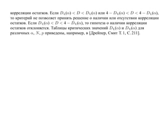 корреляции остатков. Если D L(α) < D < D U(α) или 4 − D U(α) < D < 4 − D L(α),
то критерий не позволяет принять решение о наличии или отсутствии корреляции
остатков. Если D U(α) < D < 4 − D U(α), то гипотеза о наличии корреляции
остатков отклоняется. Таблицы критических значений D L(α) и D U(α) для
различных α, N , p приведены, например, в [Дрейпер, Смит Т. 1, С. 211].
 