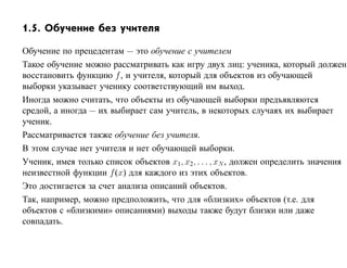 1.5. Обучение без учителя

Обучение по прецедентам — это обучение с учителем
Такое обучение можно рассматривать как игру двух лиц: ученика, который должен
восстановить функцию f , и учителя, который для объектов из обучающей
выборки указывает ученику соответствующий им выход.
Иногда можно считать, что объекты из обучающей выборки предъявляются
средой, а иногда — их выбирает сам учитель, в некоторых случаях их выбирает
ученик.
Рассматривается также обучение без учителя.
В этом случае нет учителя и нет обучающей выборки.
Ученик, имея только список объектов x1, x2, . . . , xN , должен определить значения
неизвестной функции f (x) для каждого из этих объектов.
Это достигается за счет анализа описаний объектов.
Так, например, можно предположить, что для «близких» объектов (т.е. для
объектов с «близкими» описаниями) выходы также будут близки или даже
совпадать.
 
