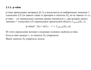 2.1.2. p-value

p-value принадлежит интервалу [0, 1] и вычисляется по выборочному значению t∗
статистики t(X) (и зависит также от критерия и гипотезы H0, но не зависит от α).
p-value — это минимальное значение уровня значимости α, при котором данное
значение t∗ статистики t(X) принадлежит критической области T критич(H0, α):

                  p-value(t∗ , H0) = inf {α : t∗ ∈ T критич(H0, α)}

Из этого определение вытекает следующее основное свойство p-value.
Если p-value меньше α, то гипотеза H0 отвергается.
Иначе гипотезу H0 отвергнуть нельзя.
 