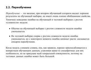 2.2. Переобучение

Переобучение — это явление, при котором обучающий алгоритм выдает хорошие
результаты на обучающей выборке, но имеет очень плохие обобщающие свойства.
Типичное поведение ошибки на обучающей и тестовой выборках с ростом
«сложности» модели:

  • Обычно на обучающей выборке с ростом сложности модели ошибка
    уменьшается.
  • На тестовой выборке сперва с ростом сложности модели ошибка
    уменьшается, но с некоторого момента ошибка начинает расти: сказывается
    синдром переобучения.

Когда модель слишком сложна, она, как правило, хорошо приспосабливается к
конкретным обучающим данным, улавливая какие-то специфичные для них
особенности, но не присущие всей генеральной совокупности, поэтому на
тестовых данных ошибка может быть большой.
 