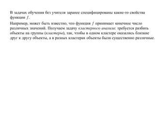 В задачах обучения без учителя заранее специфицированы какие-то свойства
функции f .
Например, может быть известно, что функция f принимает конечное число
различных значений. Получаем задачу кластерного анализа: требуется разбить
объекты на группы (кластеры), так, чтобы в одном кластере оказались близкие
друг к другу объекты, а в разных кластерах объекты были существенно различные.
 