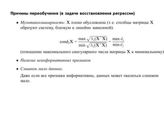 Причины переобучения (в задаче восстановления регрессии)

  • Мультиколлинеарность: X плохо обусловлена (т. е. столбцы матрицы X
    образуют систему, близкую к линейно зависимой).

                                  max   λj (X X)       max dj
                       cond2X =                    =
                                  min   λj (X X)       min dj
    (отношение максимального сингулярного числа матрицы X к минимальному)
  • Наличие неинформативных признаков
  • Слишком мало данных.
    Даже если все признаки информативны, данных может оказаться слишком
    мало.
 