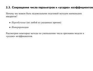 2.3. Сокращение числа параметров и «усадка» коэффициентов

Почему мы можем быть недовольными подгонкой методом наименьших
квадратов?

  • Переобучение (по любой из указанных причин)
  • Интерпретация

Рассмотрим некоторые методы по уменьшению числа признаков модели и
«усадке» коэффициентов.
 