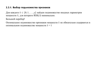 2.3.1. Выбор подмножества признаков

Для каждого k ∈ {0, 1, . . . , p} найдем подмножество входных параметров
мощности k, для которого RSS(β) минимально.
Большой перебор!
Оптимальное подмножество признаков мощности k не обязательно содержится в
оптимальном подмножестве мощности k + 1
 