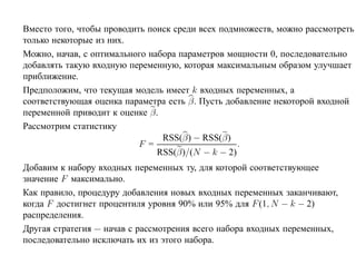 Вместо того, чтобы проводить поиск среди всех подмножеств, можно рассмотреть
только некоторые из них.
Можно, начав, с оптимального набора параметров мощности 0, последовательно
добавлять такую входную переменную, которая максимальным образом улучшает
приближение.
Предположим, что текущая модель имеет k входных переменных, а
соответствующая оценка параметра есть β. Пусть добавление некоторой входной
переменной приводит к оценке β.
Рассмотрим статистику
                                RSS(β) − RSS(β)
                           F =                    .
                               RSS(β)/(N − k − 2)
Добавим к набору входных переменных ту, для которой соответствующее
значение F максимально.
Как правило, процедуру добавления новых входных переменных заканчивают,
когда F достигнет процентиля уровня 90% или 95% для F (1, N − k − 2)
распределения.
Другая стратегия — начав с рассмотрения всего набора входных переменных,
последовательно исключать их из этого набора.
 