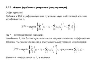 2.3.2. «Ридж» (гребневая) регрессия (регуляризация)

(ridge regression)
Добавим к RSS штрафную функцию, чувствительную к абсолютной величине
коэффициентов βj :
                                                               
                                N                    2         
                                              p            p
                β ridge
                        = argmin ∑ yi − β0 − ∑ xij βj + λ ∑ βj ,
                                                              2
                             β  i=1         j=1          j=1
                                                                

где λ — неотрицательный параметр:
чем больше λ, тем больше чувствительность штрафа к величине коэффициентов
Понятно, что задача эквивалентна следующей задаче условной минимизации:
                                             
                       N                    2
                                     p                         p
       β ridge
               = argmin ∑ yi − β0 − ∑ xij βj    , при условии ∑ βj ≤ s.
                                                                  2
                    β  i=1         j=1
                                                             j=1


Параметр s определяется по λ, и наоборот.
 
