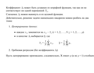Коэффициент β0 может быть устранен из штрафной функции, так как он не
соответствует ни одной переменной Xj .
Слагаемое β0 можно выкинуть и из целевой функции.
Действительно, решение задачи наименьших квадратов можно разбить на два
этапа:

  1. Центрирование данных:

       • каждое xij заменяется на xij − xj (i = 1, 2, . . . , N ; j = 1, 2, . . . , p)
       • в качестве β0 выбирается y, где
                                            N                    N
                                        1                   1
                                   xj =
                                        N   ∑ xij ,      y=
                                                            N    ∑ yi.
                                            i=1                  i=1

  2. Гребневая регрессия (без коэффициента β0)

Пусть центрирование произведено, следовательно, X имеет p (а не p + 1) столбцов
 
