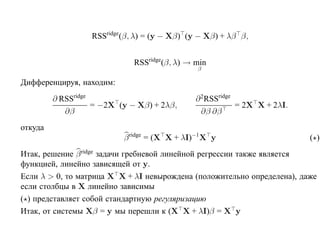 RSSridge(β, λ) = (y − Xβ) (y − Xβ) + λβ β,


                              RSSridge(β, λ) → min
                                               β

Дифференцируя, находим:
         ∂ RSSridge                            ∂ 2 RSSridge
                    = −2X (y − Xβ) + 2λβ,                   = 2X X + 2λI.
            ∂β                                   ∂β ∂β
откуда
                           β ridge = (X X + λI)−1 X y                       ( )
Итак, решение β ridge задачи гребневой линейной регрессии также является
функцией, линейно зависящей от y.
Если λ > 0, то матрица X X + λI невырождена (положительно определена), даже
если столбцы в X линейно зависимы
( ) представляет собой стандартную регуляризацию
Итак, от системы Xβ = y мы перешли к (X X + λI)β = X y
 