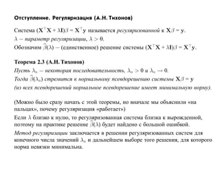 Отступление. Регуляризация (А.Н. Тихонов)

Система (X X + λI)β = X y называется регуляризованной к Xβ = y.
λ — параметр регуляризации, λ > 0.
Обозначим β(λ) — (единственное) решение системы (X X + λI)β = X y.

Теорема 2.3 (А.Н. Тихонов)
Пусть λn — некоторая последовательность, λn > 0 и λn → 0.
Тогда β(λn) стремится к нормальному псевдорешению системы Xβ = y
(из всех псевдорешений нормальное псевдорешение имеет минимальную норму).

(Можно было сразу начать с этой теоремы, но вначале мы объяснили «на
пальцах», почему регуляризация «работает»)
Если λ близко к нулю, то регуляризованная система близка к вырожденной,
поэтому на практике решение β(λ) будет найдено с большой ошибкой.
Метод регуляризации заключается в решении регуляризованных систем для
конечного числа значений λn и дальнейшем выборе того решения, для которого
норма невязки минимальна.
 