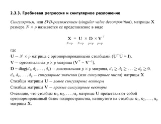 2.3.3. Гребневая регрессия и сингулярное разложение

Сингулярным, или SVD-разложением (singular value decomposition), матрицы X
размера N × p называется ее представление в виде

                                X = U × D ×V
                               N ×p   N ×p   p×p   p×p

где
U — N × p матрица с ортонормированными столбцами (U U = I),
V — ортогональная p × p матрица (V = V−1),
D = diag(d1, d2, . . . , dp) — диагональная p × p матрица, d1 ≥ d2 ≥ . . . ≥ dp ≥ 0.
d1, d2, . . . , dp — сингулярные значения (или сингулярные числа) матрицы X
Столбцы матрицы U — левые сингулярные векторы
Столбцы матрицы V — правые сингулярные векторы
Очевидно, что столбцы u1, u2, . . . , up матрицы U представляют собой
ортонормированный базис подпространства, натянутого на столбцы x1, x2, . . . , xp
матрицы X.
 