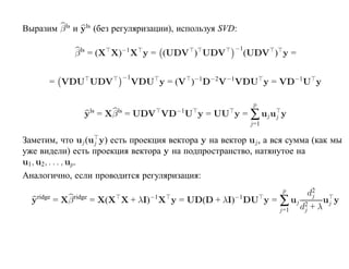 Выразим β ls и yls (без регуляризации), используя SVD:

                                                     −1
             β ls = (X X)−1 X y = (UDV ) UDV              (UDV ) y =

                         −1
      = VDU UDV               VDU y = (V )−1D−2V−1VDU y = VD−1 U y

                                                            p
               yls = Xβ ls = UDV VD−1U y = UU y = ∑ uj uj y
                                                           j=1

Заметим, что uj (uj y) есть проекция вектора y на вектор uj , а вся сумма (как мы
уже видели) есть проекция вектора y на подпространство, натянутое на
u1 , u2 , . . . , up .
Аналогично, если проводится регуляризация:
                                                                  p     d2
  yridge = Xβ ridge = X(X X + λI)−1X y = UD(D + λI)−1 DU y = ∑ uj
                                                                         j
                                                                                 uj y
                                                                 j=1   d2
                                                                        j   +λ
 