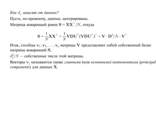 Как dj зависят от данных?
Пусть, по-прежнему, данные, центрированы.
Матрица ковариаций равна S = XX /N , откуда

                    1             1
              S=       XX = VDU (VDU ) = V · D2/N · V .
                   N              N
Итак, столбцы v1, v2, . . . , vp матрицы V представляют собой собственный базис
матрицы ковариаций S,
 2
dj /N — собственные числа этой матрицы.
Векторы vj называются также главными (или основными) компонентами (principal
components) для данных X.
 