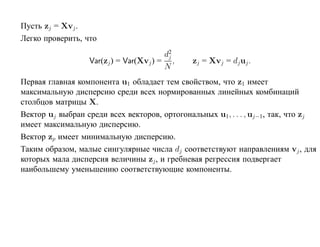 Пусть zj = Xvj .
Легко проверить, что
                                        d2
                                         j
                  Var(zj ) = Var(Xvj ) = ,     zj = Xvj = dj uj .
                                        N
Первая главная компонента u1 обладает тем свойством, что z1 имеет
максимальную дисперсию среди всех нормированных линейных комбинаций
столбцов матрицы X.
Вектор uj выбран среди всех векторов, ортогональных u1, . . . , uj−1, так, что zj
имеет максимальную дисперсию.
Вектор zp имеет минимальную дисперсию.
Таким образом, малые сингулярные числа dj соответствуют направлениям vj , для
которых мала дисперсия величины zj , и гребневая регрессия подвергает
наибольшему уменьшению соответствующие компоненты.
 