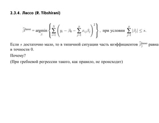 2.3.4. Лассо (R. Tibshirani)

                                                    
                         N                          2
                                           p                               p

                         ∑
      β lasso = argmin          yi − β0 − ∑ xij βj        , при условии   ∑ |βj | ≤ s.
                 β        i=1             j=1
                                                                         j=1

                                                                    lasso
Если s достаточно мало, то в типичной ситуации часть коэффициентов βj равна
в точности 0.
Почему?
(При гребневой регрессии такого, как правило, не происходит)
 