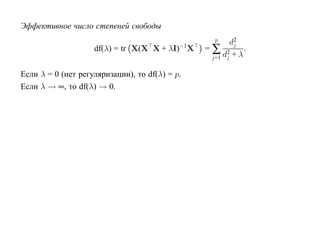 Эффективное число степеней свободы
                                                   p   d2
                                                =∑ 2
                                                        j
                    df(λ) = tr X(X X + λI)−1X               .
                                                 j=1 dj + λ

Если λ = 0 (нет регуляризации), то df(λ) = p.
Если λ → ∞, то df(λ) → 0.
 