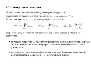 2.3.5. Метод главных компонент

Метод главных компонент (principal component regression):
рассмотрим регрессию y относительно z1, z2, . . . , zM , где M ≤ p.
Так как векторы z1, z2, . . . , zM попарно ортогональны, то
                       M                    M
                                                                     y, zm
       y   pcr
                 =y+   ∑ θmzm,    pcr
                                 β (M ) =   ∑ θmvm,      где   θm =
                                                                    zm, zm
                                                                           .
                       m=1                  m=1

Регрессия методом главных компонент имеет много общего с гребневой
регрессией.

   • гребневая регрессия уменьшает коэффициенты главных компонент матрицы
     X, при этом чем меньше сингулярное значение, тем в большей степени
     уменьшается,
   • регрессия методом главных компонент просто отбрасывает компоненты,
     соответствующие меньшим p − M сингулярным числам.
 