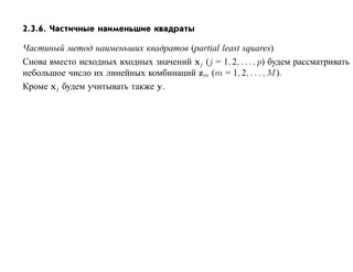 2.3.6. Частичные наименьшие квадраты

Частиный метод наименьших квадратов (partial least squares)
Снова вместо исходных входных значений xj (j = 1, 2, . . . , p) будем рассматривать
небольшое число их линейных комбинаций zm (m = 1, 2, . . . , M ).
Кроме xj будем учитывать также y.
 