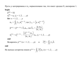Пусть y центрированы и xj нормализовано так, что имеет среднее 0, дисперсию 1.
begin
  y(0) = 1y
  x(0) = xj (j = 1, 2, . . . , p)
    j
  for m = 1, 2, . . . , p
                 p
      zm = ∑ ϕmj x(m−1), где ϕmj = y, x(m−1)
                  j                    j
                j=1

          (m)         (m−1)                    y, zm
      y         =y            + θmzm, где θm =
                                               zm, zm
                                  x(m−1), zm
                                   j
      xj = x(m−1) −
       (m)
            j                                      zm (j = 1, 2, . . . , p)
                                    zm, zm
   end
                                                                         m
                                                                 pls
   Возвратить y         (m)
                              (m = 1, 2, . . . , p)         и   βjm    = ∑ ϕ jθ
                                                                         =1
end
                                                       p
                                                        pls
На выходе алгоритма имеем y                  (m)
                                                   = ∑ βjmxj (m = 1, 2, . . . , p)
                                                      j=1
 