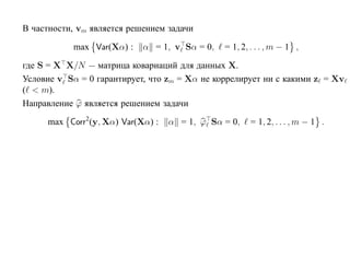В частности, vm является решением задачи

           max Var(Xα) :    α = 1, v Sα = 0,   = 1, 2, . . . , m − 1 ,

где S = X X/N — матрица ковариаций для данных X.
Условие v Sα = 0 гарантирует, что zm = Xα не коррелирует ни с какими z = Xv
( < m).
Направление ϕ является решением задачи

     max Corr2(y, Xα) Var(Xα) :   α = 1, ϕ Sα = 0,     = 1, 2, . . . , m − 1 .
 