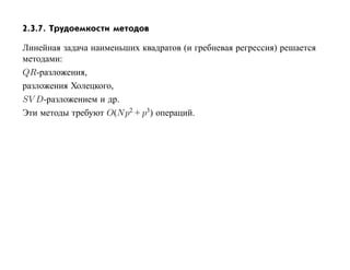 2.3.7. Трудоемкости методов

Линейная задача наименьших квадратов (и гребневая регрессия) решается
методами:
QR-разложения,
разложения Холецкого,
SV D-разложением и др.
Эти методы требуют O(N p2 + p3) операций.
 