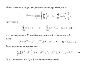 Метод лассо использует квадратическое программирование.
                                                                        
                                          N                            2
                                                             p

                                          ∑
                       β lasso = argmin           yi − β0 − ∑ xij βj         ,
                                  β        i=1              j=1
                                                                         
при условии
                  p                               p
                 ∑ |βj | ≤ s          ⇔          ∑ εj βj ≤ s,     εj ∈ {−1, 1} .
                 j=1                             j=1

p + 1 неизвестных и 2p линейных ограничений — очень много!
Пусть
                   (+)   (−)   (+)       (−)
             βj = βj − βj , βj ≥ 0, βj ≥ 0         (j = 1, 2, . . . , p)
Тогда ограничения примут вид
            p
           ∑      (+)  (−)
                 βj + βj   ≤ s,            (+)
                                          βj ≥ 0,       (−)
                                                       βj ≥ 0        (j = 1, 2, . . . , p)
           j=1

2p + 1 неизвестных и 2p + 1 линейных ограничений
 
