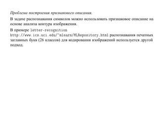 Проблема построения признакового описания.
В задаче распознавания символов можно использовать признаковое описание на
основе анализа контура изображения.
В примере Ð ØØ Ö¹Ö Ó Ò Ø ÓÒ
 ØØÔ »»ÛÛÛº ×ºÙ º Ù» ÑÐ ÖÒ»ÅÄÊ ÔÓ× ØÓÖÝº ØÑÐ распознавания печатных
заглавных букв (26 классов) для кодирования изображений используется другой
подход.
 