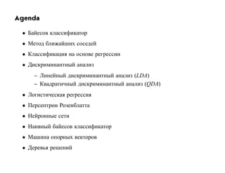 Agenda

 • Байесов классификатор
 • Метод ближайших соседей
 • Классификация на основе регрессии
 • Дискриминантный анализ
     – Линейный дискриминантный анализ (LDA)
     – Квадратичный дискриминантный анализ (QDA)
 • Логистическая регрессия
 • Персептрон Розенблатта
 • Нейронные сети
 • Наивный байесов классификатор
 • Машина опорных векторов
 • Деревья решений
 