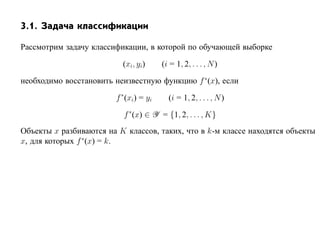 3.1. Задача классификации

Рассмотрим задачу классификации, в которой по обучающей выборке

                          (xi, yi)      (i = 1, 2, . . . , N )

необходимо восстановить неизвестную функцию f ∗(x), если

                        f ∗ (xi) = yi     (i = 1, 2, . . . , N )

                          f ∗ (x) ∈ Y = {1, 2, . . . , K}
Объекты x разбиваются на K классов, таких, что в k-м классе находятся объекты
x, для которых f ∗(x) = k.
 