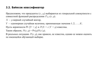 3.2. Байесов классификатор

Предположим, что прецеденты (xi, yi) выбираются из генеральной совокупности с
совместной функцией распределения PX,Y (x, y).
X — p-мерный случайный вектор,
Y — одномерная случайная величина, принимающая значения 1, 2, . . . , K.
Пусть вероятности Pr {Y = y} и P (X = x |Y = y) известны.
Таким образом, P (x, y) = Pr (y)P (x | y).
В реальных ситуациях P (x, y), как правило, не известна, однако ее можно оценить
по имеющейся обучающей выборке.
 