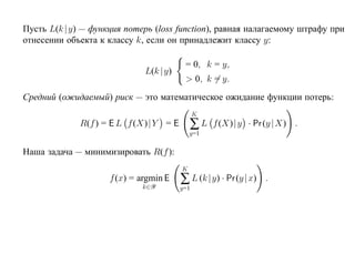 Пусть L(k |y) — функция потерь (loss function), равная налагаемому штрафу при
отнесении объекта к классу k, если он принадлежит классу y:

                                         = 0, k = y,
                             L(k |y)
                                         > 0, k = y.
Средний (ожидаемый) риск — это математическое ожидание функции потерь:
                                              K
             R(f ) = E L f (X)| Y = E       ∑L    f (X)| y · Pr (y |X) .
                                            y=1

Наша задача — минимизировать R(f ):
                                        K
                    f (x) = argmin E
                            k∈Y
                                        ∑ L (k |y) · Pr (y | x)   .
                                        y=1
 