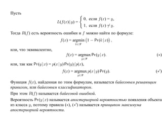 Пусть
                                               0, если f (x) = y,
                             L(f (x)| y) =
                                               1, если f (x) = y.
Тогда R(f ) есть вероятность ошибки и f можно найти по формуле:
                               f (x) = argmin 1 − Pr (k |x) ,
                                        k∈Y
или, что эквивалентно,
                                  f (x) = argmax Pr (y | x).               (∗)
                                              y∈Y
или, так как Pr (y | x) = p(x |y) Pr (y)/p(x),
                                f (x) = argmax p(x |y) Pr (y).            (∗ )
                                         y∈Y

Функция f (x), найденная по этим формулам, называется байесовым решающим
правилом, или байесовым классификатором.
При этом R(f ) называется байесовой ошибкой.
Вероятность Pr (y | x) называется апостериорной вероятностью появления объекта
из класса y, поэтому правила (∗), (∗ ) называется принципом максимума
апостериорной вероятности.
 