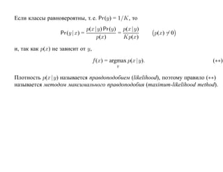 Если классы равновероятны, т. е. Pr (y) = 1/K, то
                                  p(x |y) Pr (y) p(x |y)
                   Pr (y | x) =                 =             p(x) = 0
                                       p(x)       Kp(x)

и, так как p(x) не зависит от y,

                                    f (x) = argmax p(x |y).                 (∗∗)
                                              y


Плотность p(x |y) называется правдоподобием (likelihood), поэтому правило (∗∗)
называется методом максимального правдоподобия (maximum-likelihood method).
 