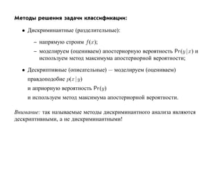 Методы решения задачи классификации:

  • Дискриминантные (разделительные):

       – напрямую строим f (x);
       – моделируем (оцениваем) апостериорную вероятность Pr (y | x) и
         используем метод максимума апостериорной вероятности;

  • Дескриптивные (описательные) — моделируем (оцениваем)
    правдоподобие p(x |y)
    и априорную вероятность Pr (y)
    и используем метод максимума апостериорной вероятности.

Внимание: так называемые методы дискриминантного анализа являются
дескриптивными, а не дискриминантными!
 