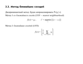 3.3. Метод ближайших соседей

Дискриминантный метод: будем аппроксимировать Pr (y | x)
Метод 1-го ближайшего соседа (1NN — nearest neighbourhood):

                     f (x) = yi∗ ,       i∗ = argmin { x − xi }
                                                i

Метод k ближайших соседей (kNN):

                                          1
                               f (x) =         ∑ yi
                                          k xi∈Nk (x)
 